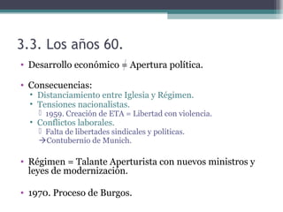 3.3. Los años 60.
• Desarrollo económico = Apertura política.

• Consecuencias:
  • Distanciamiento entre Iglesia y Régimen.
  • Tensiones nacionalistas.
     1959. Creación de ETA = Libertad con violencia.
  • Conflictos laborales.
     Falta de libertades sindicales y políticas.
    Contubernio de Munich.

• Régimen = Talante Aperturista con nuevos ministros y
  leyes de modernización.

• 1970. Proceso de Burgos.
 