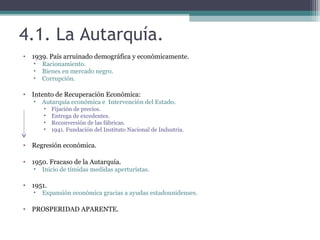 4.1. La Autarquía.
• 1939. País arruinado demográfica y económicamente.
   •   Racionamiento.
   •   Bienes en mercado negro.
   •   Corrupción.

• Intento de Recuperación Económica:
   •   Autarquía económica e Intervención del Estado.
       •   Fijación de precios.
       •   Entrega de excedentes.
       •   Reconversión de las fábricas.
       •   1941. Fundación del Instituto Nacional de Industria.

• Regresión económica.

• 1950. Fracaso de la Autarquía.
   •   Inicio de tímidas medidas aperturistas.

• 1951.
   •   Expansión económica gracias a ayudas estadounidenses.

• PROSPERIDAD APARENTE.
 