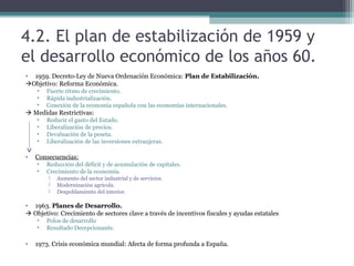 4.2. El plan de estabilización de 1959 y
el desarrollo económico de los años 60.
• 1959. Decreto-Ley de Nueva Ordenación Económica: Plan de Estabilización.
Objetivo: Reforma Económica.
    •   Fuerte ritmo de crecimiento.
    •   Rápida industrialización.
    •   Conexión de la economía española con las economías internacionales.
 Medidas Restrictivas:
    •   Reducir el gasto del Estado.
    •   Liberalización de precios.
    •   Devaluación de la peseta.
    •   Liberalización de las inversiones extranjeras.

•   Consecuencias:
    •   Reducción del déficit y de acumulación de capitales.
    •   Crecimiento de la economía.
           Aumento del sector industrial y de servicios.
           Modernización agrícola.
           Despoblamiento del interior.

• 1963. Planes de Desarrollo.
 Objetivo: Crecimiento de sectores clave a través de incentivos fiscales y ayudas estatales
    •   Polos de desarrollo
    •   Resultado Decepcionante.

•   1973. Crisis económica mundial: Afecta de forma profunda a España.
 