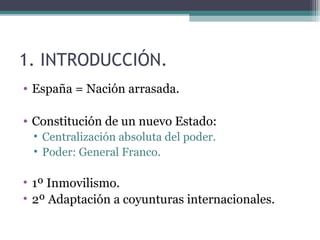 1. INTRODUCCIÓN.
• España = Nación arrasada.

• Constitución de un nuevo Estado:
 • Centralización absoluta del poder.
 • Poder: General Franco.

• 1º Inmovilismo.
• 2º Adaptación a coyunturas internacionales.
 