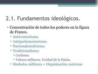 2.1. Fundamentos ideológicos.
• Concentración de todos los poderes en la figura
  de Franco.
 •   Anticomunismo.
 •   Antiparlamentarismo.
 •   Nacionalcatolicismo.
 •   Tradicionalismo:
     • Carlismo.
     • Valores militares. Unidad de la Patria.
 • Símbolos militares + Organización castrense
 
