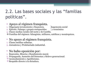 2.2. Las bases sociales y las “familias
políticas”.
• Apoyo al régimen franquista.
1. Oligarquía terrateniente y financiera.        hegemonía social
2. Ejército, Falange y grupos enriquecidos.       y económica
3. Clases medias rurales del norte y de Castilla.
 Familias del régimen: falangistas, militares, católicos y monárquicos.

• No apoyo al régimen franquista.
1. Clases medias urbanas.
2. Jornaleros y Proletariado industrial.

• No hubo oposición por:
1. Represión, Miseria y Hundimiento moral.
2. Propaganda, Aumento del bienestar y Relevo generacional.
 Acomodamiento y Apoliticismo.
 Respaldo directo a la dictadura.
 