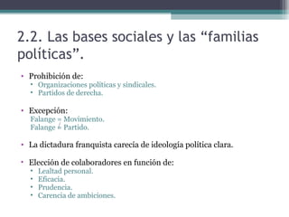 2.2. Las bases sociales y las “familias
políticas”.
• Prohibición de:
  • Organizaciones políticas y sindicales.
  • Partidos de derecha.

• Excepción:
  Falange = Movimiento.
  Falange = Partido.

• La dictadura franquista carecía de ideología política clara.

• Elección de colaboradores en función de:
  •   Lealtad personal.
  •   Eficacia.
  •   Prudencia.
  •   Carencia de ambiciones.
 