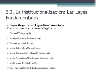2.3. La institucionalización: Las Leyes
Fundamentales.
• Leyes Orgánicas o Leyes Fundamentales.
Franco se reservaba la potestad legislativa.
1. Fuero del Trabajo. 1938.

2. Ley Constitutiva de las Cortes. 1942.

3. Fuero de los españoles. 1945.

4. Ley de Referéndum Nacional. 1945.

5. Ley de Sucesión a la Jefatura del Estado. 1946.

6. Ley de Principios del Movimiento Nacional. 1958.

7. Ley Orgánica del Estado. 1966.

 1969: Rey Juan Carlos de Borbón sucesor de Franco.
 