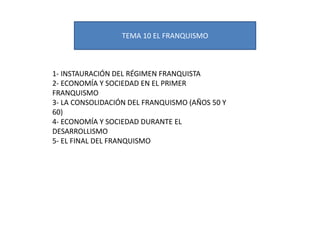 TEMA 10 EL FRANQUISMO
1- INSTAURACIÓN DEL RÉGIMEN FRANQUISTA
2- ECONOMÍA Y SOCIEDAD EN EL PRIMER
FRANQUISMO
3- LA CONSOLIDACIÓN DEL FRANQUISMO (AÑOS 50 Y
60)
4- ECONOMÍA Y SOCIEDAD DURANTE EL
DESARROLLISMO
5- EL FINAL DEL FRANQUISMO
 