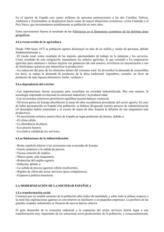 En el interior de España casi cuatro millones de personas pertenecientes a las dos Castillas, Galicia,
Andalucía y Extremadura se desplazaron hacia zonas de mayor dinamismo económico, como Cataluña y el
País Vasco, que incrementaron notablemente su población en estos años.

Estos movimientos fueron el resultado de las diferencias en el dinamismo económico de las distintas áreas
geográficas.

4.La reconversión de la agricultura

Desde 1960 hasta 1975 la población agraria disminuyó en más de un millón y medio de personas, debido
fundamentalmente a:
−El éxodo rural, como resultado de las mejores oportunidades de trabajo en la industria y los servicios.
Como resultado de esta emigración, aumentaron los salarios agrícolas, lo que estimuló a los empresarios
agrícolas para mantener e incluso mejorar sus ganancias (de esta manera, invirtieron en mecanización y uso
de fertilizantes químicos par intensificar la producción).
−La reducción del peso de los alimentos dentro del consumo total. Se diversificó la demanda de comestibles
(es decir, se redujo la demanda de productos de la dieta tradicional -legumbres, cereales- en favor de
productos de más riqueza alimenticia -leche, verduras-)

5.La dependencia del exterior

−Las importaciones fueron necesarias para consolidar un sociedad industrializada. Des esta manera, la
tecnología importada revolucionó la estructura industrial y la productividad.
−Las inversiones exteriores permitieron equilibrar nuestra balanza comercial.
−Diversos países de Europa absorbieron la mano de obra excedentaria procedente del sector agraria. En caso
de haber permanecido en España esta población, se hubiese bloqueado nuestro proceso de industrialización
(el desempleo habría aumentado y el exceso de mano de obra frenaría la difusión de una maquinaria más
productiva).
−El movimiento turístico masivo hizo de España un lugar preferente de destino, debido a:
−El clima cálido.
−La abundancia de playas.
−Los precios baratos.
−La relativa calidad de los servicios.

6.Las limitaciones de la industrialización

−Renta española inferior a las economías más avanzadas de Europa.
−Fuerte tendencia a la subida de precios.
−Escasa creación de empleo:
−Menos gente, más maquinaria.
−Reducción del empleo agrario.
−Inflación, debido a:
−La subida de precios agrarios (oferta insuficiente).
−Rigidez de oferta del sector servicios (poca competencia).
−Expansiva política monetaria.


LA MODERNIZACIÓN DE LA SOCIEDAD ESPAÑOLA

1.La transformación social
Comenzó por un notable aumento de la población (alto índice de natalidad), y sobre todo la urbana respecto a
la rural (las explotaciones agrarias se convirtieron en familiares o en pequeñas empresas). La periferia de las
grandes ciudades industriales se llenaron de nuevos barrios obreros.

El gran desarrollo de la economía industrial y la expansión del sector servicios dieron lugar a una
transformación muy importante de las estructuras socio-profesionales de la población, y consecuentemente,
 