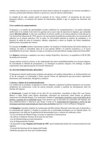 cambios muy llamativos en la estructura de clases (mayor número de ocupados en los sectores secundario y
terciario, profesionales liberales urbanos y ejecutivos y masa de obreros industriales).

La España de los años sesenta asistió al aumento de las “clases medias”, al nacimiento de una nueva
burguesía urbana y al aumento del número de funcionarios (debido a que se amplían las funciones del
Estado).

2.Los cambios de comportamiento

El progreso y el cambio de oportunidades sociales cambiaron los comportamientos y las pautas culturales
(sobre todo en la ciudad). Esto motivó la apertura de un nuevo tipo de oposición al régimen, que reclamaba
mayor libertad cultural. A todo esto contribuyó el enorme cambio en el sistema educativo motivado por la
Ley General de Educación de 1970, gracias a la cual aumentó la población escolarizada y las inversiones del
gobierno en el sistema educativo. Por su parte, la Universidad aumentó su número de estudiantes y se
potenció la salida de estos al extranjero; además, empezaron a entrar en España -de forma clandestina-
publicaciones censuradas del exterior

El concepto de familia también experimentó cambios. Se mantiene el fortalecimiento del núcleo familiar, sin
embargo, los hijos se marchaban antes de la casa paterna debido a la mejoría económica y a la nueva
mentalidad de los jóvenes. Además, la mujer se incorpora al mercado laboral, aunque todavía de forma débil.

Los hogares comienzan a equiparse con nuevo menaje (frigorífico, televisor) y se populariza el SEAT 600,
de producción nacional.

Aunque todavía existía la censura, se fue implantando esta nueva mentalidad también en el terreno religioso.
Se reivindicaba la libertad de pensamiento y se disminuyó la práctica religiosa. Sin embargo, la Iglesia
experimentó cierta apertura gracias al Concilio Vaticano II.

EL MANTENIMIENTO DEL RÉGIMEN

El franquismo intentó modernizarse mediante una apertura sin cambios democráticos, se institucionalizó con
el fin de conseguir su continuidad y buscó nuevas formas de legitimación que provocaron importantes
disensiones entre tecnócratas, falangistas y católicos.

1.Alcance y límites de la institucionalización
Los cambios de la sociedad y al apertura al exterior obligaron a legitimar la política franquista; era necesario
modernizar las instituciones, evitar las nuevas tensiones sociales y canalizar las discrepancias entre las
familias del régimen.

a) Tecnócratas: A partir de finales de los años 50, los tecnócratas -vinculados al Opus Dei- con Carrero
Blanco o López Rodó como figuras destacadas, reforzaron sus posiciones, hasta formar un gobierno
monocromo una década después. Los tecnócratas situaban el crecimiento económico como el eje básico de la
política y garantía de la estabilidad social. Eran técnicos que no discutían los contenidos del régimen, por
muy antidemocráticos o represivos que fuesen. Creían en la continuidad del franquismo a través de una
monarquía autoritaria representada por Juan Carlos de Borbón (querían evitar la influencia falangista).

b) Falangistas: buscaban impulsar las instituciones del Movimiento Nacional como base para el desarrollo y
la continuidad del régimen y situaban la cuestión de la continuidad monárquica en un segundo plano. Su
protagonismo vino dado por la aprobación de determinadas leyes y refuerzo de sindicatos, como:
−La Ley de Prensa de Manuel Fraga, en la que se suprimía la censura previa.
−Se reforzó el Sindicato Vertical, de la mano de José Solís.
−Ley de libertad religiosa (cierta tolerancia).
−Ley de Representación Familiar
−Se desarrolló la Ley Orgánica del Estado de 1967, pieza fundamental dentro de la institucionalización del
régimen:
−Concretó las funciones de los órganos del Estado.
−Modificó preceptos de otras leyes fundamentales.
 
