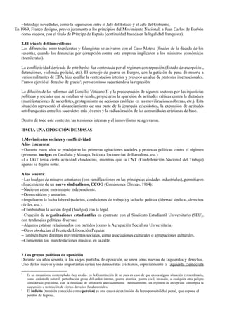 −Introdujo novedades, como la separación entre el Jefe del Estado y el Jefe del Gobierno.
En 1969, Franco designó, previo juramento a los principios del Movimiento Nacional, a Juan Carlos de Borbón
   como sucesor, con el título de Príncipe de España (continuidad basada en la legalidad franquista).

   2.El triunfo del inmovilismo
   Las diferencias entre tecnócratas y falangistas se avivaron con el Caso Matesa (finales de la década de los
   sesenta), cuando las denuncias por corrupción contra esta empresa implicaron a los ministros económicos
   (tecnócratas).

   La conflictividad derivada de este hecho fue contestada por el régimen con represión (Estado de excepción 1,
   detenciones, violencia policial, etc). El consejo de guerra en Burgos, con la petición de pena de muerte a
   varios militantes de ETA, hizo estallar la contestación interior y provocó un alud de protestas internacionales.
   Franco ejerció el derecho de gracia2, pero continuó recurriendo a la represión.

   La difusión de las reformas del Concilio Vaticano II y la preocupación de algunos sectores por las injusticias
   políticas y sociales que se estaban viviendo, propiciaron la aparición de actitudes críticas contra la dictadura
   (manifestaciones de sacerdotes, protagonismo de acciones católicas en las movilizaciones obreras, etc.). Esta
   situación representó el distanciamiento de una parte de la jerarquía eclesiástica, la expansión de actitudes
   antifranquistas entre los sacerdotes más jóvenes y la radicalización de las comunidades cristianas de base.

   Dentro de todo este contexto, las tensiones internas y el inmovilismo se agravaron.

   HACIA UNA OPOSICIÓN DE MASAS

   1.Movimientos sociales y conflictividad
   Años cincuenta:
   −Durante estos años se produjeron las primeras agitaciones sociales y protestas políticas contra el régimen
   (primeras huelgas en Cataluña y Vizcaya, boicot a los tranvías de Barcelona, etc.)
   −La UGT tenía cierta actividad clandestina, mientras que la CNT (Confederación Nacional del Trabajo)
   apenas se dejaba notar.

   Años sesenta:
   −Las huelgas de mineros asturianos (con ramificaciones en las principales ciudades industriales), permitieron
   el nacimiento de un nuevo sindicalismo, CCOO (Comisiones Obreras. 1964):
   −Nacieron como movimiento independiente.
   −Democráticos y unitarios.
   −Impulsaron la lucha laboral (salarios, condiciones de trabajo) y la lucha política (libertad sindical, derechos
   civiles, etc.).
   −Combinaban la acción ilegal (huelgas) con la legal.
   −Creación de organizaciones estudiantiles en contraste con el Sindicato Estudiantil Universitario (SEU),
   con tendencias políticas diversas:
   −Algunos estaban relacionados con partidos (como la Agrupación Socialista Universitaria)
   −Otros obedecían al Frente de Liberación Popular.
   −También hubo distintos movimientos sociales, como asociaciones culturales o agrupaciones culturales.
   −Comienzan las manifestaciones masivas en la calle.


   2.Los grupos políticos de oposición
   Durante los años sesenta, a los viejos partidos de oposición, se unen otras nuevos de izquierdas y derechas.
   Uno de los nuevos y más importantes serían los demócratas cristianos, especialmente la Izquierda Demócrata

   1
       Es un mecanismo contemplado -hoy en día- en la Constitución de un país en caso de que exista alguna situación extraordinaria,
       como catástrofe natural, perturbación grave del orden interno, guerra exterior, guerra civil, invasión, o cualquier otro peligro
       considerado gravísimo, con la finalidad de afrontarlo adecuadamente. Habitualmente, un régimen de excepción contempla la
       suspensión o restricción de ciertos derechos fundamentales.
   2
       El indulto (también conocido como perdón) es una causa de extinción de la responsabilidad penal, que supone el
       perdón de la pena.
 