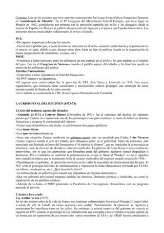 Cristiana. Una de las acciones que tuvo mayores repercusiones fue la que los periódicos franquistas llamaron
el “contubernio de Munich”. En el IV Congreso del Movimiento Federal Europeo, que tuvo lugar en
Munich en 1962, coincidieron por primera vez la oposición española del exilio y los allegados desde el
interior de España. En Munich se pidió la desaparición del régimen y el paso a una España democrática. Los
asistentes fueron encarcelados o desterrados al volver a España.

PCE:
−De especial importancia durante los sesenta.
−Fue el único partido que, a pesar de tener su dirección en el exilio, conservó cierta fuerza y organización en
el interior del país, debido a que, durante estos años, haría un tipo de política basada en la organización de
masas (organización de estudiantes, vecinos, etc.).
PSOE:
−Comienza a haber tensiones entre los militantes de este partido en el exilio y los que estaban en el interior
del país. Fue en el Congreso de Suresnes cuando el partido superó dificultades y la dirección quedó en
manos de los militantes del interior.
Partidos Nacionalistas:
−Empezaron a tener importancia al final del franquismo.
−El PNV mantuvo su hegemonía.
−El aspecto más controvertido fue la aparición de ETA (País Vasco y Libertad) en 1959. Esta nueva
organización, que mezclaba ideas socializante y nacionalismo radical, propugnó una estrategia de lucha
armada a partir de finales de los años sesenta.
−En Cataluña se conformaría la CDC (Convergencia Democrática de Cataluña).


LA CRISIS FINAL DEL RÉGIMEN (1973-75)

1.Crisis del régimen, agonía del dictador
−Atentado de ETA a Carrero Blanco (Diciembre de 1973): fue el comienzo del declive del régimen,
puesto que Carrero era considerado uno de los personajes clave para mantener la unión de todas las familias
franquistas y asegurar la continuidad del régimen.
−Como reacción política a este hecho, se conformaron dos grupos políticos:
−Los inmovilistas.
−Los aperturistas/reformistas
−Ante esta situación, Franco nombraría un gobierno nuevo, esta vez presidido por Carlos Arias Navarro
(Franco seguiría siendo el jefe del Estado, pero delegaría poder en el gobierno). Antes las presiones, éste
anunciaría una limitada reforma del franquismo, (“el espíritu de febrero”, que no implicaba la democracia en
absoluto), como la elección de alcaldes o reformas sindicales. El gobierno de Arias Navarro tenía tendencias
inmovilistas, por lo que los aperturistas que formaban parte del gobierno acabaron siendo despedidos o
dimitieron. Por el contrario, se confirmó la permanencia de lo que se llamó el “búnker”, es decir, aquellos
altos mandos militares que se mantenían fieles al carácter inalterable del régimen surgido en julio de 1936.
−Paralelamente al gobierno, la oposición mostraba en las calles la necesidad de democratización del país. El
PCE sería el principal referente de antifranquismo e impulsaría la Junta Democrática (formada por CCOO,
socialistas, monárquicos, etc.). ¿Qué buscaba la Junta?:
−La formación de un gobierno provisional que implantase un régimen democrático.
−Que ese gobierno provisional adoptase medidas de amnistía, libertades políticas y sindicales, así como la
legalización de los partidos políticos.
−Además de la Junta, el PSOE plantearía la Plataforma de Convergencia Democrática, con un programa
parecido al anterior.

2.Atado y bien atado
Ley Antiterrorista (1975):
En los dos últimos años de la vida de Franco sus continuas enfermedades llevaron al Príncipe D. Juan Carlos
a actuar de jefe de Estado en varias ocasiones (sin poder). Paralelamente, la oposición se organizó y
aumentaron las manifestaciones en las calles. Sin embargo la actitud represiva del gobierno no cesaría ni
siquiera en 1975, cuando se promulgó la Ley Antiterrorista que castigaba a los terroristas a la pena capital, de
tal forma que en septiembre de ese mismo año, varios miembros de ETA y del FRAP fueron condenados a
 