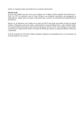 muerte. La respuesta contra estos hechos tuvo un carácter internacional.

Marcha Verde:
En estos años España tiene que verse con el conflicto con el Sáhara (colonia española desde finales del s.
XIX). En 1973 los saharauis crean el Frente Polisario, una formación nacionalista que propugnaba su
independencia. España optó por aceptar la descolonización y permitir un referendum de autodeterminación
del territorio.

Hassan, rey de Marruecos, que contaba con el apoyo de EEUU para frenar una posible invasión de Algeria
(Algeria y Mauritania, entre otros lugares, ambicionaban la zona del Sáhara) llevó a cabo la Marcha Verde,
una invasión pacífica del territorio que movilizó a decenas de miles de civiles. Ante el peligro de un conflicto
con Marruecos, España decidió firmar el Acuerdo de Madrid que suponía la entrega del Sáhara a Marruecos
y Mauritania.

El 20 de noviembre de 1975 Franco fallecía, dejando el régimen en una profunda crisis y con la incerteza de
un futuro político y de su relevo.
 