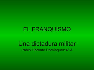 EL FRANQUISMO Una dictadura militar Pablo Llorente Domínguez 4º A 