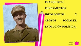 Pedro
Armijo
FRANQUISTA:
FUNDAMENTOS
IDEOLÓGICOS Y
APOYOS SOCIALES.
EVOLUCIÓN POLÍTICA.
 