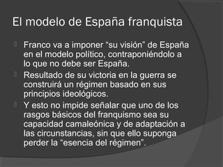 El modelo de España franquista
 Franco va a imponer “su visión” de España
en el modelo político, contraponiéndolo a
lo que no debe ser España.
 Resultado de su victoria en la guerra se
construirá un régimen basado en sus
principios ideológicos.
 Y esto no impide señalar que uno de los
rasgos básicos del franquismo sea su
capacidad camaleónica y de adaptación a
las circunstancias, sin que ello suponga
perder la “esencia del régimen”.
 
