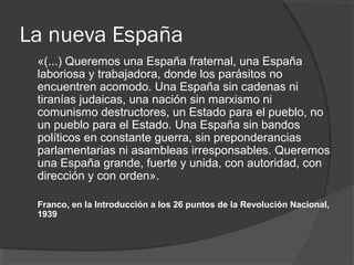 La nueva España
«(...) Queremos una España fraternal, una España
laboriosa y trabajadora, donde los parásitos no
encuentren acomodo. Una España sin cadenas ni
tiranías judaicas, una nación sin marxismo ni
comunismo destructores, un Estado para el pueblo, no
un pueblo para el Estado. Una España sin bandos
políticos en constante guerra, sin preponderancias
parlamentarias ni asambleas irresponsables. Queremos
una España grande, fuerte y unida, con autoridad, con
dirección y con orden».
Franco, en la Introducción a los 26 puntos de la Revolución Nacional,
1939
 
