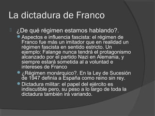 La dictadura de Franco
 ¿De qué régimen estamos hablando?.
Aspectos e influencia fascista: el régimen de
Franco fue más un imitador que en realidad un
régimen fascista en sentido estricto. Un
ejemplo: Falange nunca tendrá el protagonismo
alcanzado por el partido Nazi en Alemania, y
siempre estará sometida al a voluntad e
intereses de Franco
¿Régimen monárquico?. En la Ley de Sucesión
de 1947 definía a España como reino sin rey.
Dictadura militar: el papel del ejército es
indiscutible pero, su peso a lo largo de toda la
dictadura también irá variando.
 