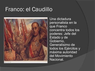 Franco: el Caudillo
 Una dictadura
personalista en la
que Franco
concentra todos los
poderes: Jefe del
Estado y de
Gobierno,
Generalísimo de
todos los Ejércitos y
máxima autoridad
del Movimiento
Nacional.
 