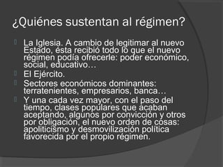 ¿Quiénes sustentan al régimen?
 La Iglesia. A cambio de legitimar al nuevo
Estado, ésta recibió todo lo que el nuevo
régimen podía ofrecerle: poder económico,
social, educativo…
 El Ejército.
 Sectores económicos dominantes:
terratenientes, empresarios, banca…
 Y una cada vez mayor, con el paso del
tiempo, clases populares que acaban
aceptando, algunos por convicción y otros
por obligación, el nuevo orden de cosas:
apoliticismo y desmovilización política
favorecida por el propio régimen.
 