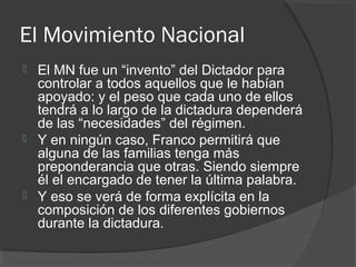 El Movimiento Nacional
 El MN fue un “invento” del Dictador para
controlar a todos aquellos que le habían
apoyado: y el peso que cada uno de ellos
tendrá a lo largo de la dictadura dependerá
de las “necesidades” del régimen.
 Y en ningún caso, Franco permitirá que
alguna de las familias tenga más
preponderancia que otras. Siendo siempre
él el encargado de tener la última palabra.
 Y eso se verá de forma explícita en la
composición de los diferentes gobiernos
durante la dictadura.
 