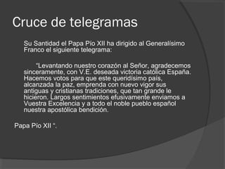Cruce de telegramas
Su Santidad el Papa Pío XII ha dirigido al Generalísimo
Franco el siguiente telegrama:
“Levantando nuestro corazón al Señor, agradecemos
sinceramente, con V.E. deseada victoria católica España.
Hacemos votos para que este queridísimo país,
alcanzada la paz, emprenda con nuevo vigor sus
antiguas y cristianas tradiciones, que tan grande le
hicieron. Largos sentimientos efusivamente enviamos a
Vuestra Excelencia y a todo el noble pueblo español
nuestra apostólica bendición.
Papa Pío XII “.
 