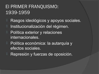 El PRIMER FRANQUISMO:
1939-1959
 Rasgos ideológicos y apoyos sociales.
 Institucionalización del régimen.
 Política exterior y relaciones
internacionales.
 Política económica: la autarquía y
efectos sociales.
 Represión y fuerzas de oposición.
 