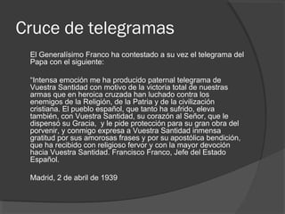 Cruce de telegramas
El Generalísimo Franco ha contestado a su vez el telegrama del
Papa con el siguiente:
“Intensa emoción me ha producido paternal telegrama de
Vuestra Santidad con motivo de la victoria total de nuestras
armas que en heroica cruzada han luchado contra los
enemigos de la Religión, de la Patria y de la civilización
cristiana. El pueblo español, que tanto ha sufrido, eleva
también, con Vuestra Santidad, su corazón al Señor, que le
dispensó su Gracia, y le pide protección para su gran obra del
porvenir, y conmigo expresa a Vuestra Santidad inmensa
gratitud por sus amorosas frases y por su apostólica bendición,
que ha recibido con religioso fervor y con la mayor devoción
hacia Vuestra Santidad. Francisco Franco, Jefe del Estado
Español.
Madrid, 2 de abril de 1939
 