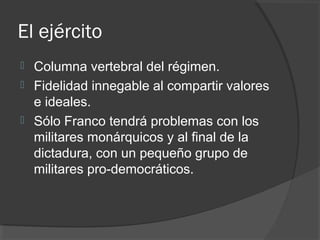 El ejército
 Columna vertebral del régimen.
 Fidelidad innegable al compartir valores
e ideales.
 Sólo Franco tendrá problemas con los
militares monárquicos y al final de la
dictadura, con un pequeño grupo de
militares pro-democráticos.
 