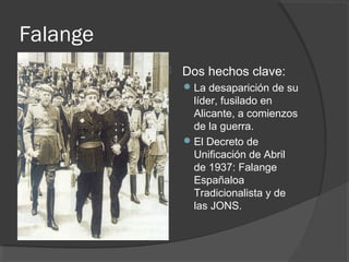 Falange
 Dos hechos clave:
La desaparición de su
líder, fusilado en
Alicante, a comienzos
de la guerra.
El Decreto de
Unificación de Abril
de 1937: Falange
Españaloa
Tradicionalista y de
las JONS.
 