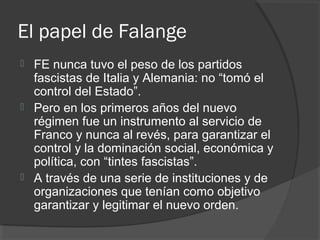 El papel de Falange
 FE nunca tuvo el peso de los partidos
fascistas de Italia y Alemania: no “tomó el
control del Estado”.
 Pero en los primeros años del nuevo
régimen fue un instrumento al servicio de
Franco y nunca al revés, para garantizar el
control y la dominación social, económica y
política, con “tintes fascistas”.
 A través de una serie de instituciones y de
organizaciones que tenían como objetivo
garantizar y legitimar el nuevo orden.
 