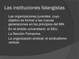 Las instituciones falangistas
 Las organizaciones juveniles: cuyo
objetivo es formar a las nuevas
generaciones en los principios del MN.
 En el ámbito universitario: el SEU.
 La Sección Femenina.
 La organización sindical: el sindicalismo
vertical.
 