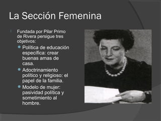 La Sección Femenina
 Fundada por Pilar Primo
de Rivera persigue tres
objetivos:
Política de educación
específica: crear
buenas amas de
casa.
Adoctrinamiento
político y religioso: el
papel de la familia.
Modelo de mujer:
pasividad política y
sometimiento al
hombre.
 