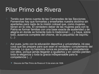 Pilar Primo de Rivera
 Tenéis que daros cuenta de las Camaradas de las Secciones
Femeninas hay que formarlas y enseñarles nuestra doctrina sin
apartarlas para nada de la misión colosal que, como mujeres,
tienen en la vida. El verdadero deber de las mujeres para con la
Patria es formar familias con una base exacta de austeridad y de
alegría en donde se fomente todo lo tradicional (…) y haya, sobre
todo, ausencia completa del chisme, de la pequeñez de espíritu
(…)
 Así pues, junto con la educación deportiva y universitaria, irá esa
cosa que las prepare para que sean el verdadero complemento del
hombre. Lo que no haremos nunca es ponerlas en competencia
con ellos, porque jamás llegarán a igualarlos y en cambio pierden
toda la elegancia y toda la gracia indispensable para la
competencia (…)
 Discurso de Pilar Primo de Rivera el 15 de enero de 1938.
 