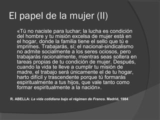 El papel de la mujer (II)
«Tú no naciste para luchar; la lucha es condición
del hombre y tu misión excelsa de mujer está en
el hogar, donde la familia tiene el sello que tú e
imprimes. Trabajarás, sí; el nacional-sindicalismo
no admite socialmente a los seres ociosos, pero
trabajarás racionalmente, mientras seas soltera en
tareas propias de tu condición de mujer. Después,
cuando la vida te lleve a cumplir tu misión de
madre, el trabajo será únicamente el de tu hogar,
harto difícil y trascendente porque tú formarás
espiritualmente a tus hijos, que vale tanto como
formar espiritualmente a la nación».
R. ABELLA: La vida cotidiana bajo el régimen de Franco. Madrid, 1984
 