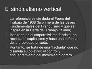 El sindicalismo vertical
 La referencia es sin duda el Fuero del
Trabajo de 1938 (la primera de las Leyes
Fundamentales del Franquismo y que se
inspira en la Carta del Trabajo italiana).
 Inspirado en el corporativismo fascista, no
rechaza el capitalismo y hace una defensa
de la propiedad privada.
 Por tanto, se trata de una “fachada” que no
disimula su objetivo: el control y
encuadramiento del movimiento obrero.
 