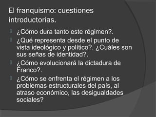 El franquismo: cuestiones
introductorias.
 ¿Cómo dura tanto este régimen?.
 ¿Qué representa desde el punto de
vista ideológico y político?. ¿Cuáles son
sus señas de identidad?.
 ¿Cómo evolucionará la dictadura de
Franco?.
 ¿Cómo se enfrenta el régimen a los
problemas estructurales del país, al
atraso económico, las desigualdades
sociales?
 