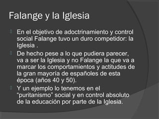 Falange y la Iglesia
 En el objetivo de adoctrinamiento y control
social Falange tuvo un duro competidor: la
Iglesia .
 De hecho pese a lo que pudiera parecer,
va a ser la Iglesia y no Falange la que va a
marcar los comportamientos y actitudes de
la gran mayoría de españoles de esta
época (años 40 y 50).
 Y un ejemplo lo tenemos en el
“puritanismo” social y en control absoluto
de la educación por parte de la Iglesia.
 