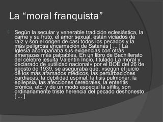 La “moral franquista”
 Según la secular y venerable tradición eclesiástica, la
carne y su fruto, el amor sexual, están viciados de
raíz y son el origen de casi todos los pecados y la
más peligrosa encarnación de Satanás [ ... ] La
Iglesia acompañaba sus exigencias con otras
amenazas más palpables. En un libro de Bachillerato
del célebre jesuita Valentín Incío, titulado La moral y
declarado de «utilidad nacional» por el BOE del 26 de
agosto de 1939, se aseguraba que, «según el juicio
de los más afamados médicos, las perturbaciones
cardíacas, la debilidad espinal, la tisis pulmonar, la
epilepsia, las afecciones cerebrales, la enteritis
crónica, etc. y de un modo especial la sífilis, son
ordinariamente triste herencia del pecado deshonesto
[ ... ]
 