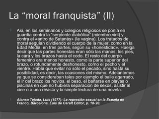 La “moral franquista” (II)
 Así, en los seminarios y colegios religiosos se ponía en
guardia contra la “serpiente diabólica” (miembro viril) y
contra el «antro de Satanás» (la vagina). Los tratados de
moral seguían dividiendo el cuerpo de la mujer, como en la
Edad Media, en tres partes, según su «honestidad». Huelga
decir que las partes honestas eran sólo las manos, los pies,
la cara y los brazos hasta el codo. El resto del cuerpo
femenino era menos honesto, como la parte superior del
brazo, o rotundamente deshonesto, corno el pecho y el
vientre. Había que evitar no sólo el pecado, sino hasta su
posibilidad, es decir, las ocasiones del mismo. Adelantemos
ya que se consideraban tales por ejemplo el baile agarrado,
el ir del brazo los novios, el beso, el bañarse en playas o
piscinas en que no hubiera separación de sexos, asistir al
cine o a una revista y la simple lectura de una novela.
 Alonso Tejada, Luis (1977): La represión sexual en la España de
Franco, Barcelona, Luis de Caralt Editor, p. 18 20.‑
 