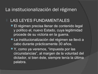 La institucionalización del régimen
 LAS LEYES FUNDAMENTALES
El régimen precisa llenar de contenido legal
y político el, nuevo Estado, cuya legitimidad
procede de su victoria en la guerra.
La institucionalización del régimen se llevó a
cabo durante prácticamente 30 años.
Y, como ya veremos, “impuesta por las
circunstancias”, al margen de la voluntad del
dictador, si bien éste, siempre tenía la última
palabra.
 