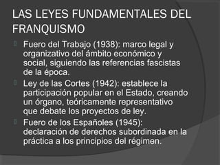 LAS LEYES FUNDAMENTALES DEL
FRANQUISMO
 Fuero del Trabajo (1938): marco legal y
organizativo del ámbito económico y
social, siguiendo las referencias fascistas
de la época.
 Ley de las Cortes (1942): establece la
participación popular en el Estado, creando
un órgano, teóricamente representativo
que debate los proyectos de ley.
 Fuero de los Españoles (1945):
declaración de derechos subordinada en la
práctica a los principios del régimen.
 
