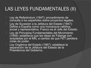 LAS LEYES FUNDAMENTALES (II)
 Ley de Referéndum (1947): procedimiento de
consulta a los españoles sobre proyectos legales.
 Ley de Sucesión a la Jefatura del Estado (1947):
Define a España como una monarquía católica,
social y representativa. Franco es el Jefe del Estado.
 Ley de Principios Fundamentales del Movimiento
(1958): establecía que las ideas de Falange son
aceptadas por el MN, a cambio de que FET perdiera
cotas de poder.
 Ley Orgánica del Estado (1967): establece la
separación de la Jefatura del Estado de la
Presidencia del Gobierno.
 