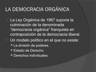 LA DEMOCRACIA ORGÁNICA
 La Ley Orgánica de 1967 supone la
culminación de la denominada
“democracia orgánica” franquista en
contraposición de la democracia liberal.
 Un modelo político en el que no existe:
La división de poderes.
Estado de Derecho.
Derechos individuales.
 