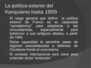 La política exterior del
franquismo hasta 1959
 El rasgo general que define la política
exterior de Franco es su capacidad
“camaleónica” para adaptarse a las
circunstancias, especialmente para
sobrevivir a sus antiguos aliados, a partir
de 1945.
 Dicha capacidad le permitirá pasar de
régimen pseudofascista a defensor de
Occidente frente al comunismo.
 El contexto internacional será clave para
entender dicha “evolución”.
 