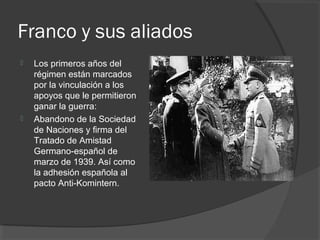Franco y sus aliados
 Los primeros años del
régimen están marcados
por la vinculación a los
apoyos que le permitieron
ganar la guerra:
 Abandono de la Sociedad
de Naciones y firma del
Tratado de Amistad
Germano-español de
marzo de 1939. Así como
la adhesión española al
pacto Anti-Komintern.
 