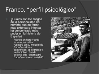 Franco, “perfil psicológico”
 ¿Cuáles son los rasgos
de la personalidad del
hombre que de forma
más extensa e intensa
ha concentrado más
poder en la historia de
España?
Franco primero y ante
todo es un militar.
Aplicará en su modelo de
España valores
castrenses: la jerarquía y
la disciplina. Puede
decirse que “organizará
España como un cuartel”.
 