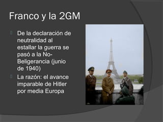 Franco y la 2GM
 De la declaración de
neutralidad al
estallar la guerra se
pasó a la No-
Beligerancia (junio
de 1940)
 La razón: el avance
imparable de Hitler
por media Europa
 