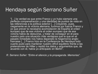 Hendaya según Serrano Suñer
“[…] la verdad es que entre Franco y yo hubo siempre una
perfecta compenetración y una identidad de puntos de vista en
las referencias a la política exterior […] Creyendo, pues,
ciegamente en la victoria alemana, tuvimos por fuerza Franco y
yo que prever la necesaria acomodación de España al orden
europeo que de esa victoria al orden europeo que de esa
victoria había de deducirse, y tratar de conseguir en él para
nuestro país una situación más ventajosa que la que en el
pasado inmediato nos había deparado la hegemonía anglo-
francesa […] Franco hizo en la Conferencia de Hendaya todo
cuanto pudo para mantener nuestro difícil equilibrio frente a las
pretensiones de Hitler y repitió los datos y argumentos que, de
acuerdo con él, había yo anticipado en Berlín”.
R. Serrano Súñer: “Entre el silencio y la propaganda. Memorias”.
 