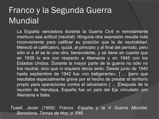Franco y la Segunda Guerra
Mundial
La España vencedora durante la Guerra Civil ni remotamente
mantuvo esa actitud (neutral). Ninguna otra expresión resulta más
inconveniente para calificar su posición que la de neutralidad.
Mereció el calificativo, quizá, al principio y al final del período, pero
sólo si a él se le une otro, benevolente, y se tiene en cuenta que
en 1939 lo era con respecto a Alemania y en 1945 con los
Estados Unidos. Durante la mayor parte de la guerra no sólo no
fue neutral, sino que ni siquiera decía serlo. Desde junio de 1940
hasta septiembre de 1942 fue «no beligerante», [ ... ]pero que
resultaba especialmente grave por el hecho de prestar el territorio
propio para operaciones contra el adversario [ ... ]Después de la
reunión de Hendaya, España fue un país del Eje vinculado con
Alemania e Italia.
Tusell, Javier (1995): Franco, España y la II Guerra Mundial,
Barcelona, Temas de Hoy, p. 646.
 