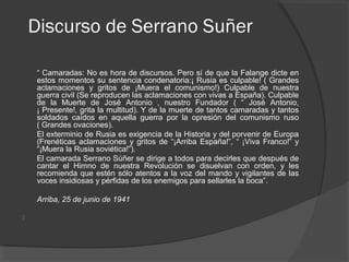 Discurso de Serrano Suñer
 
“ Camaradas: No es hora de discursos. Pero sí de que la Falange dicte en
estos momentos su sentencia condenatoria:¡ Rusia es culpable! ( Grandes
aclamaciones y gritos de ¡Muera el comunismo!) Culpable de nuestra
guerra civil (Se reproducen las aclamaciones con vivas a España). Culpable
de la Muerte de José Antonio , nuestro Fundador ( “ José Antonio,
¡ Presente!, grita la multitud). Y de la muerte de tantos camaradas y tantos
soldados caídos en aquella guerra por la opresión del comunismo ruso
( Grandes ovaciones).
El exterminio de Rusia es exigencia de la Historia y del porvenir de Europa
(Frenéticas aclamaciones y gritos de “¡Arriba España!”, “ ¡Viva Franco!” y
“¡Muera la Rusia soviética!”).
El camarada Serrano Súñer se dirige a todos para decirles que después de
cantar el Himno de nuestra Revolución se disuelvan con orden, y les
recomienda que estén sólo atentos a la voz del mando y vigilantes de las
voces insidiosas y pérfidas de los enemigos para sellarles la boca”.
Arriba, 25 de junio de 1941

 