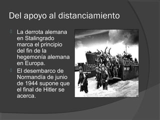 Del apoyo al distanciamiento
 La derrota alemana
en Stalingrado
marca el principio
del fin de la
hegemonía alemana
en Europa.
 El desembarco de
Normandía de junio
de 1944 supone que
el final de Hitler se
acerca.
 