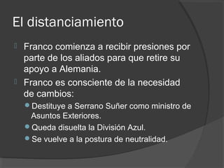 El distanciamiento
 Franco comienza a recibir presiones por
parte de los aliados para que retire su
apoyo a Alemania.
 Franco es consciente de la necesidad
de cambios:
Destituye a Serrano Suñer como ministro de
Asuntos Exteriores.
Queda disuelta la División Azul.
Se vuelve a la postura de neutralidad.
 